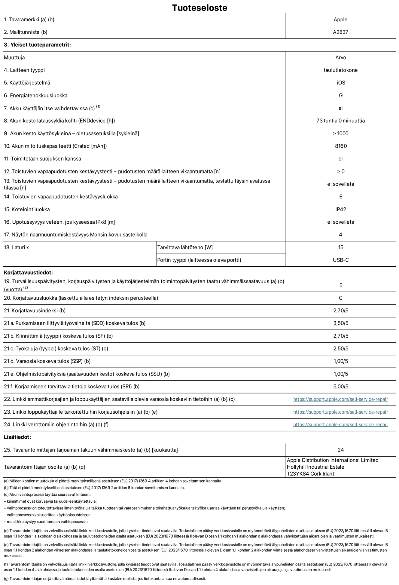 11 tuuman iPad Pron (Wi-Fi + Cellular) tuotetiedot, malli A2837. Toimittaja: Apple Distribution International Ltd, Hollyhill Industrial Estate. Cork, Irlanti T23 YK84. Laitteen tyyppi: tabletti. Käyttöjärjestelmä: iOS. Energiatehokkuusluokka: G. Akku käyttäjän itse vaihdettavissa: ei. Akun kesto: 73 tuntia. Akun kesto käyttösykleinä: ≥ 1 000. Akun mitoituskapasiteetti: 8 160 mAh. Toistuvien vapaapudotusten kestävyystesti – pudotusten määrä laitteen vikaantumatta: ≥ 0. Toistuvien vapaapudotusten kestävyysluokka: E. Kotelointiluokka: IP42. Näytön naarmuuntumiskestävyys Mohsin kovuusasteikolla: 4. Laturin tarvittava lähtöteho: 15 W. Laturin portin tyyppi: USB-C. Turvallisuuspäivitysten, korjauspäivitysten ja käyttöjärjestelmän toimintopäivitysten taattu vähimmäissaatavuus: 5 vuotta. Korjattavuusluokka: C. Korjattavuusindeksi: 2,70/5. Purkamiseen liittyviä työvaiheita koskeva tulos: 3,50/5. Kiinnittimiä koskeva tulos: 2,70/5. Työkaluja koskeva tulos: 2,50/5. Varaosia koskeva tulos: 1,00/5. Ohjelmistopäivityksiä koskeva tulos: 1,00/5. Korjaamiseen tarvittavia tietoja koskeva tulos: 5,00/5. Linkki ammattikorjaajien ja loppukäyttäjien saatavilla olevia varaosia koskeviin tietoihin: https://support.apple.com/self-service-repair. Linkki loppukäyttäjille tarkoitettuihin korjausohjeisiin: https://support.apple.com/self-service-repair. Linkki verottomiin ohjehintoihin: https://support.apple.com/self-service-repair. Yleistakuun kesto 24 kuukautta.