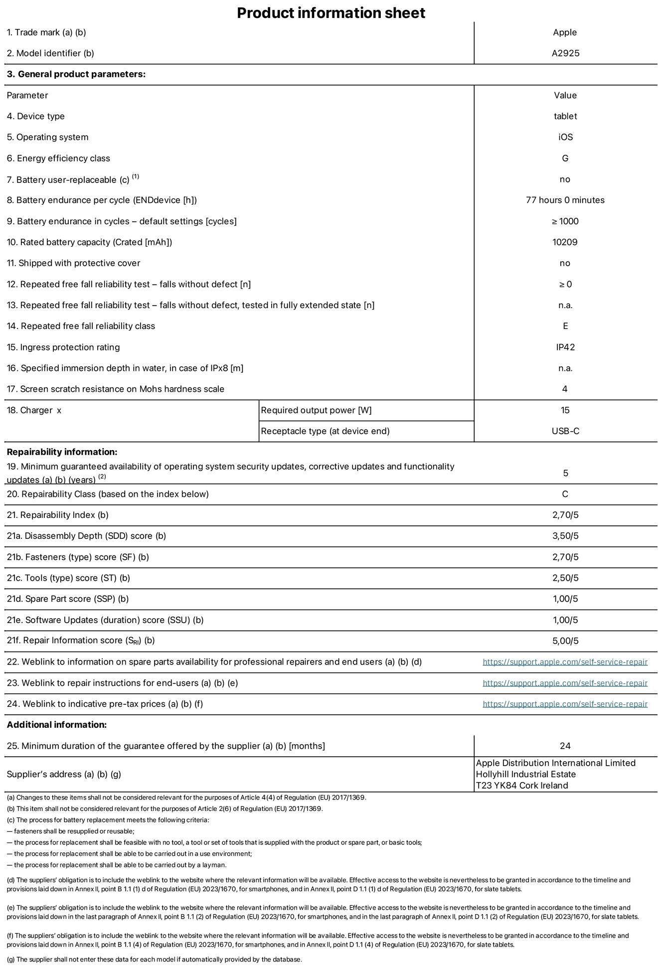 Product information sheet for 13-inch iPad Pro Wi-Fi. model A2925. Supplied by Apple Distribution International Ltd, Hollyhill Industrial Estate. Cork, Ireland, T23 YK84. Device type: tablet. Operating system: iOS. Energy efficiency class: G. Battery user-replaceable: no. Battery endurance: 77 hours. Battery endurance in cycles: greater than or equal to 1,000. Rated battery capacity: 10,209 milliampere-hours. Repeated free fall reliability test - falls without defect: greater than or equal to 0. Repeated free fall reliability class: E. Ingress protection rating: IP42. Screen scratch resistance on Mohs hardness scale: 4. Charger required output power: 15 watts. Charger receptacle type: USB-C. Minimum guaranteed availability of operating system security updates, corrective updates and functionality updates: 5 years. Repairability Class: C. Repairability Index: 2.70/5. Disassembly Depth score: 3.50/5. Fasteners score: 2.70/5. Tools score: 2.50/5. Spare Part score: 1.00/5. Software Updates score: 1.00/5. Repair Information score: 5.00/5. Weblink to information on spare parts availability for professional repairers and end-users: https://support.apple.com/self-service-repair. Weblink to repair instructions for end-users: https://support.apple.com/self-service-repair. Weblink to indicative pre-tax prices: https://support.apple.com/self-service-repair. 24-month general guarantee offered.