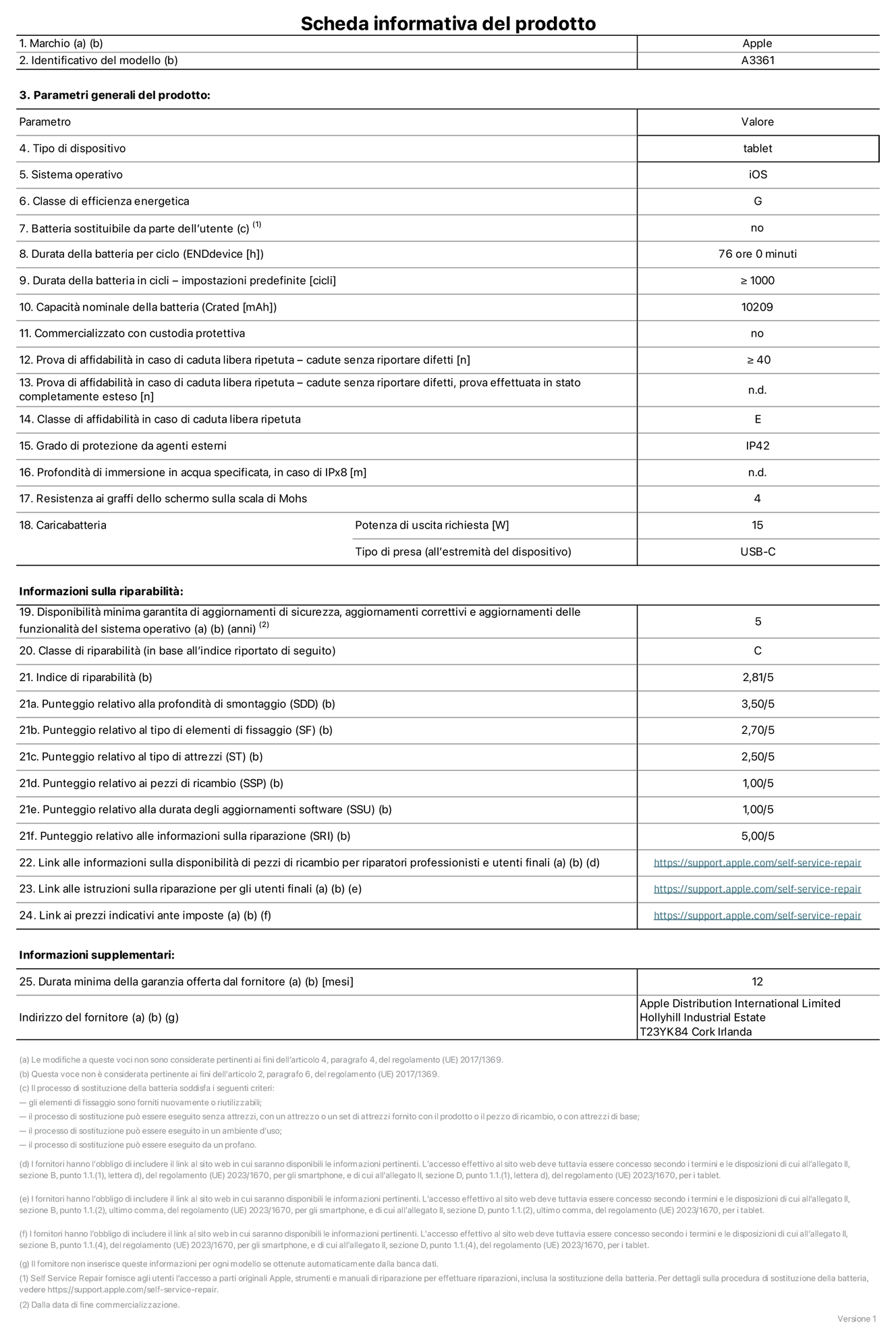 Scheda informativa del prodotto per iPad Pro 13 pollici M5 Wi‑Fi + Cellular, modello A3361. Fornito da Apple Distribution International Limited, Hollyhill Industrial Estate, T23 YK84, Cork, Irlanda. Tipo di dispositivo: tablet. Sistema operativo: iOS. Classe di efficienza energetica: G. Batteria sostituibile da parte dell’utente: no. Durata della batteria per ciclo: 76 ore. Durata della batteria in cicli (impostazioni predefinite): maggiore o uguale a 1000. Capacità nominale della batteria: 10.209 milliampere-ora. Commercializzato con custodia protettiva: no. Prova di affidabilità in caso di caduta libera ripetuta (cadute senza riportare difetti): maggiore o uguale a 40. Prova di affidabilità in caso di caduta libera ripetuta (cadute senza riportare difetti, prova effettuata in stato completamente esteso): non disponibile. Classe di affidabilità nel caso di caduta libera ripetuta: E. Grado di protezione da agenti esterni: IP42. Profondità di immersione in acqua specificata, in caso di IPx8: non applicabile. Resistenza ai graffi dello schermo sulla scala di Mohs: 4. Potenza di uscita richiesta per il caricabatterie: 15W. Tipo di presa per il caricabatterie (all’estremità del dispositivo): USB-C. Disponibilità minima garantita di aggiornamenti di sicurezza, aggiornamenti correttivi e aggiornamenti delle funzionalità del sistema operativo: 5 anni. Classe di riparabilità: C. Indice di riparabilità: 2,81 su 5. Punteggio relativo alla profondità di smontaggio (SDD): 3,50 su 5. Punteggio relativo al tipo di elementi di fissaggio: 2,70 su 5. Punteggio relativo al tipo di attrezzi: 2,50 su 5. Punteggio relativo ai pezzi di ricambio: 1,00 su 5. Punteggio relativo alla durata degli aggiornamenti software: 1,00 su 5. Punteggio relativo alle informazioni sulla riparazione: 5,00 su 5. Link alle informazioni sulla disponibilità di pezzi di ricambio per riparatori professionisti e utenti finali: https://support.apple.com/self-service-repair. Link alle istruzioni sulla riparazione per gli utenti finali: https://support.apple.com/self-service-repair. Link ai prezzi indicativi ante imposte: https://support.apple.com/self-service-repair. È prevista una garanzia generale di 12 mesi.